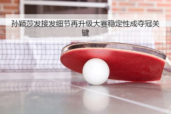 孙颖莎发接发细节再升级大赛稳定性成夺冠关键