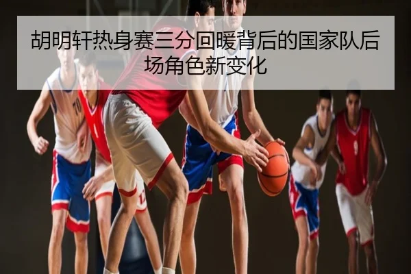 胡明轩热身赛三分回暖背后的国家队后场角色新变化